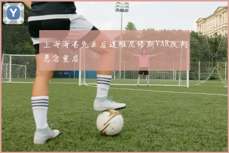 上海海港先丢后追维尼修斯VAR改判悬念重启