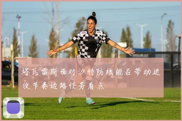 塔瓦雷斯面对沙特防线能否带动进攻节奏边路任务看点