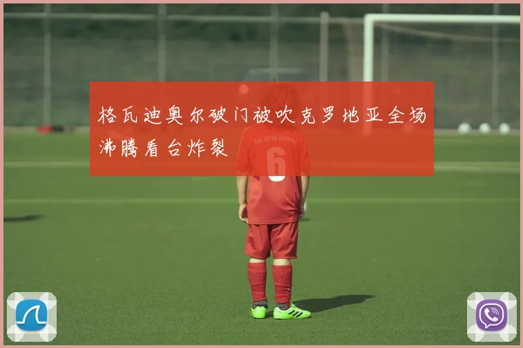 格瓦迪奥尔破门被吹克罗地亚全场沸腾看台炸裂
