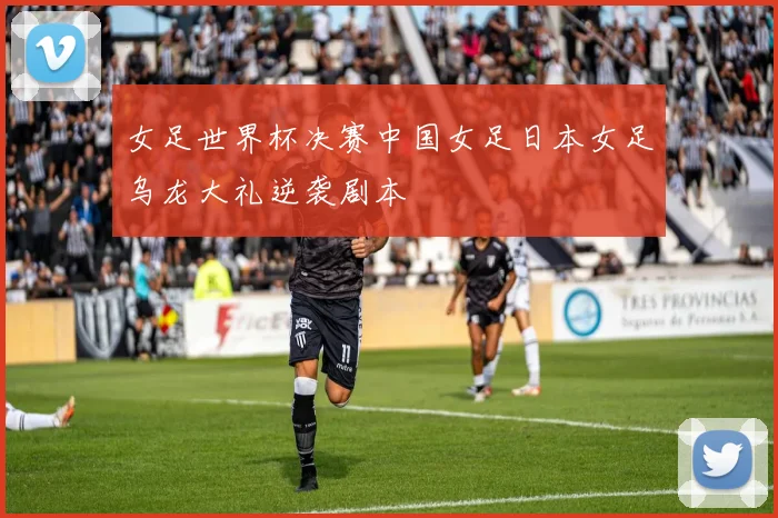 女足世界杯决赛中国女足日本女足乌龙大礼逆袭剧本