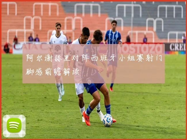阿尔谢赫里对阵西班牙小组赛射门脚感前瞻解读
