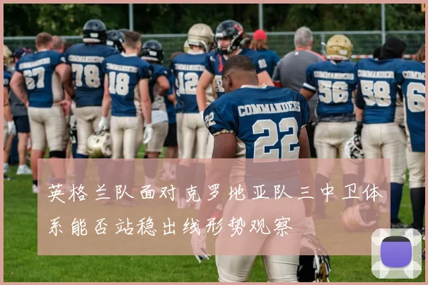 英格兰队面对克罗地亚队三中卫体系能否站稳出线形势观察