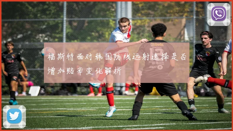 福斯特面对韩国防线远射选择是否增加赔率变化解析