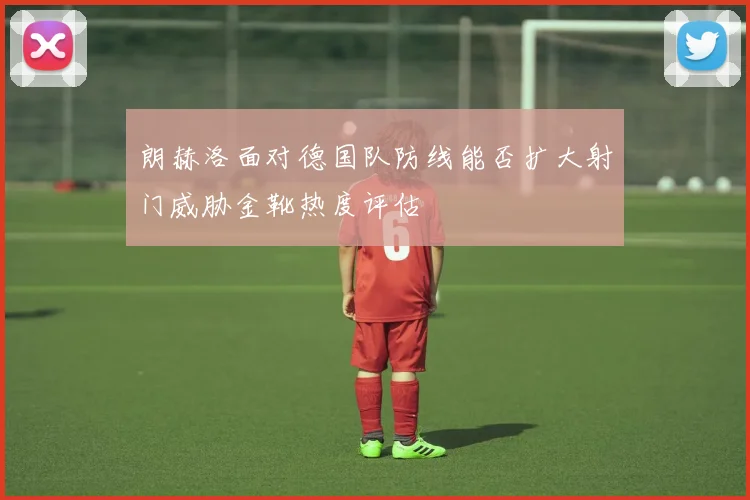 朗赫洛面对德国队防线能否扩大射门威胁金靴热度评估