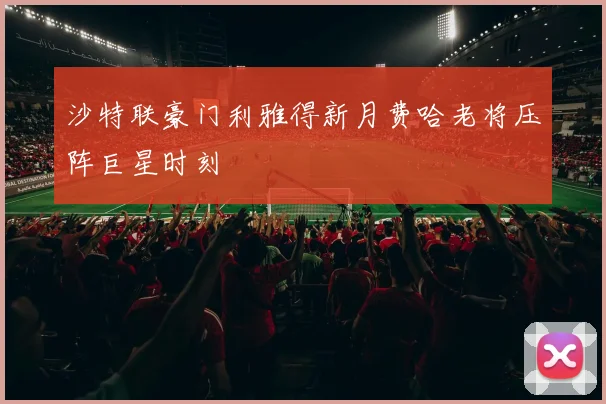 沙特联豪门利雅得新月费哈老将压阵巨星时刻