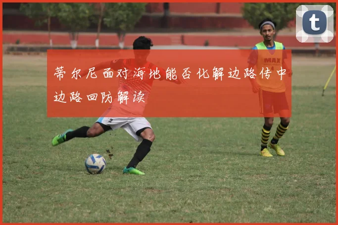 蒂尔尼面对海地能否化解边路传中边路回防解读