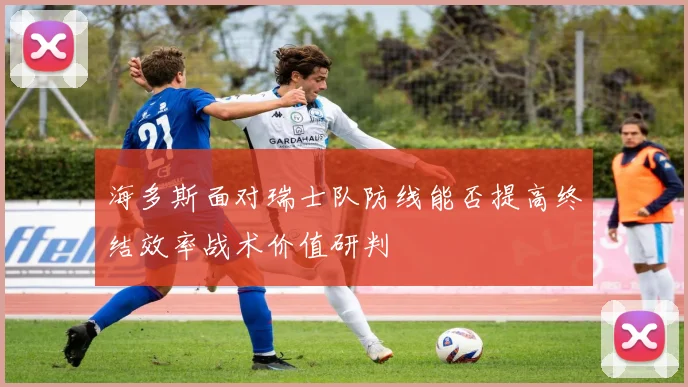 海多斯面对瑞士队防线能否提高终结效率战术价值研判