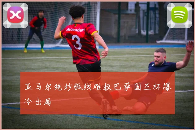 亚马尔绝妙弧线难救巴萨国王杯爆冷出局