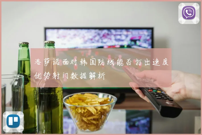 洛萨诺面对韩国防线能否打出速度优势射门数据解析