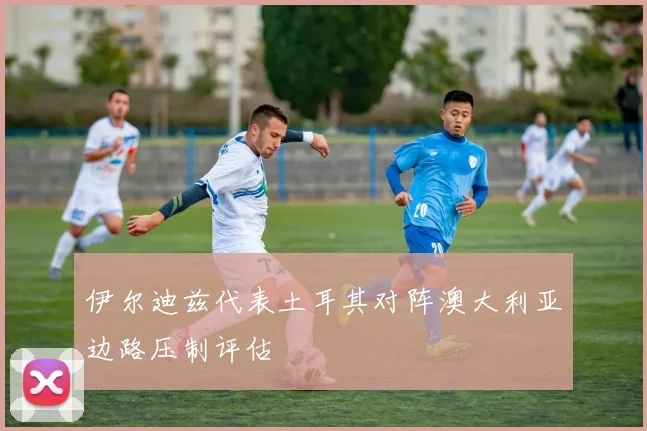 伊尔迪兹代表土耳其对阵澳大利亚边路压制评估