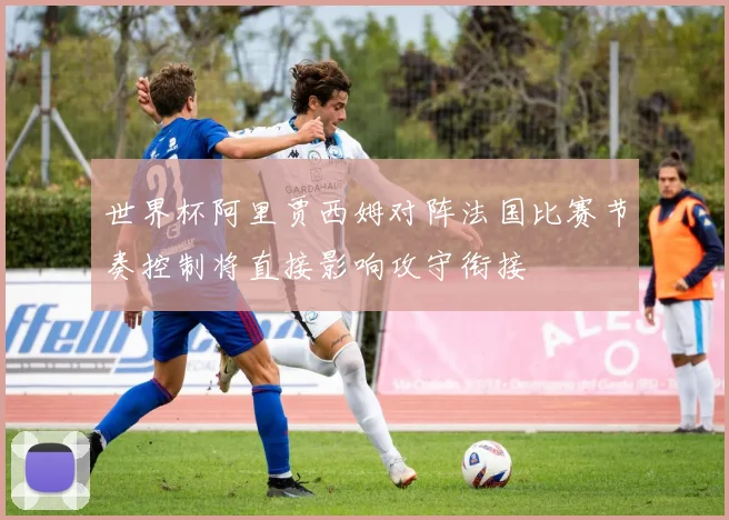 世界杯阿里贾西姆对阵法国比赛节奏控制将直接影响攻守衔接