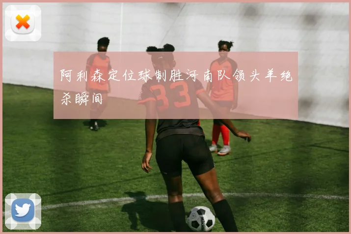 阿利森定位球制胜河南队领头羊绝杀瞬间