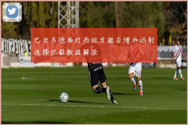 巴尔韦德面对西班牙能否增加远射选择拦截数据解读