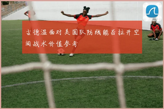 古德温面对美国队防线能否拉开空间战术价值参考
