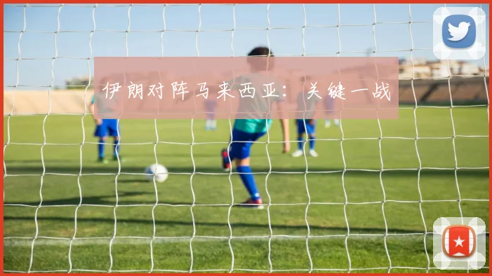 伊朗对阵马来西亚:关键一战