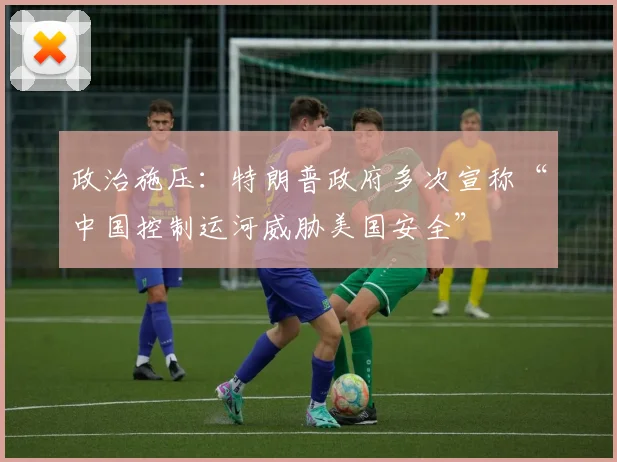 政治施压:特朗普政府多次宣称“中国控制运河威胁美国安全”
