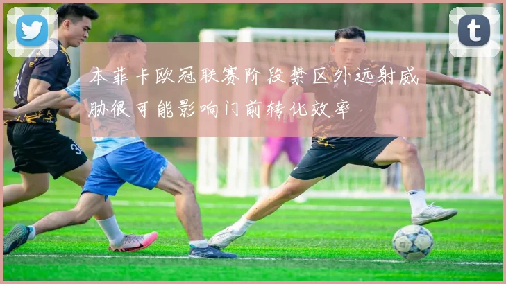 本菲卡欧冠联赛阶段禁区外远射威胁很可能影响门前转化效率