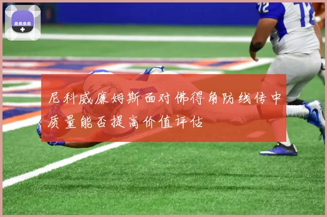 尼科威廉姆斯面对佛得角防线传中质量能否提高价值评估