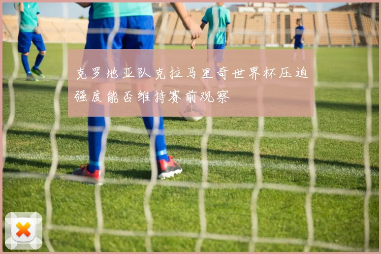 克罗地亚队克拉马里奇世界杯压迫强度能否维持赛前观察