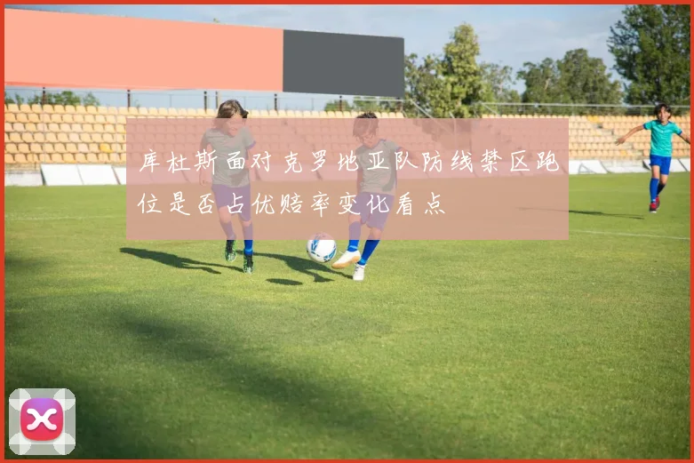 库杜斯面对克罗地亚队防线禁区跑位是否占优赔率变化看点