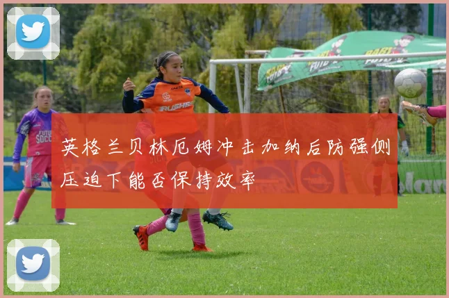 英格兰贝林厄姆冲击加纳后防强侧压迫下能否保持效率