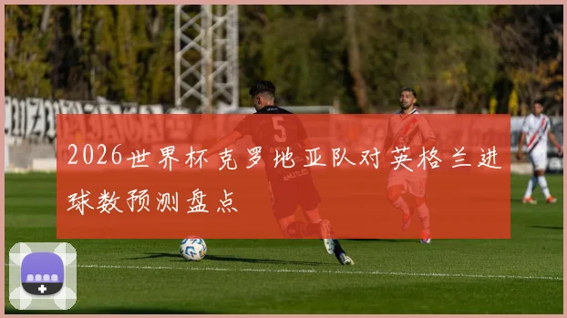 2026世界杯克罗地亚队对英格兰进球数预测盘点