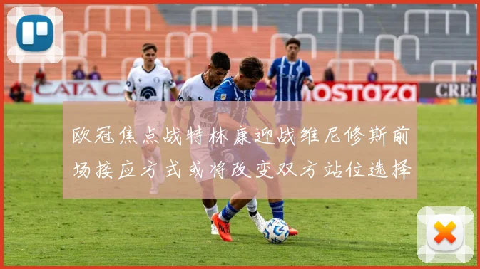 欧冠焦点战特林康迎战维尼修斯前场接应方式或将改变双方站位选择