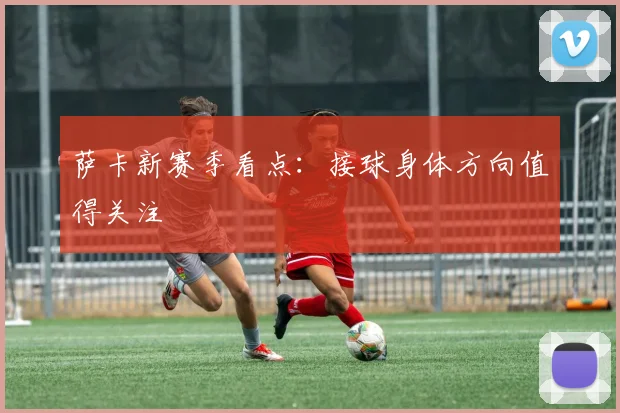 萨卡新赛季看点：接球身体方向值得关注