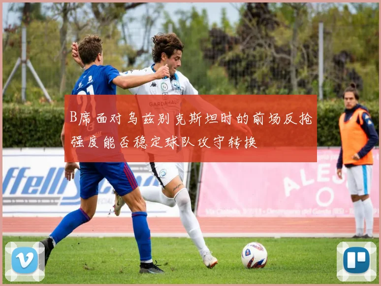 B席面对乌兹别克斯坦时的前场反抢强度能否稳定球队攻守转换