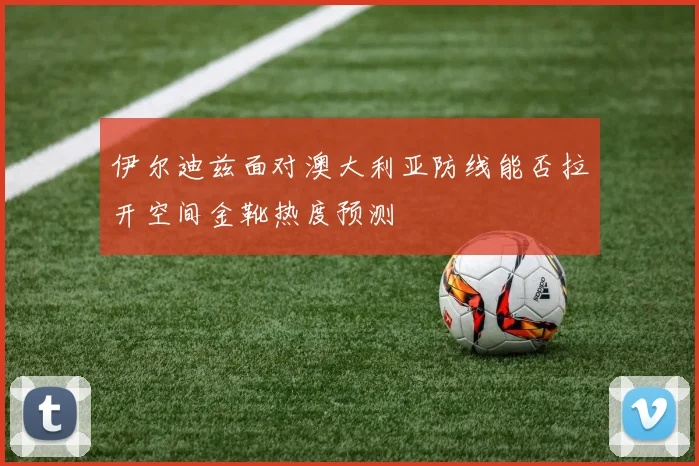 伊尔迪兹面对澳大利亚防线能否拉开空间金靴热度预测