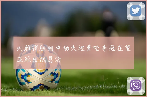 利雅得胜利中场失控费哈夺冠在望亚冠出线悬念