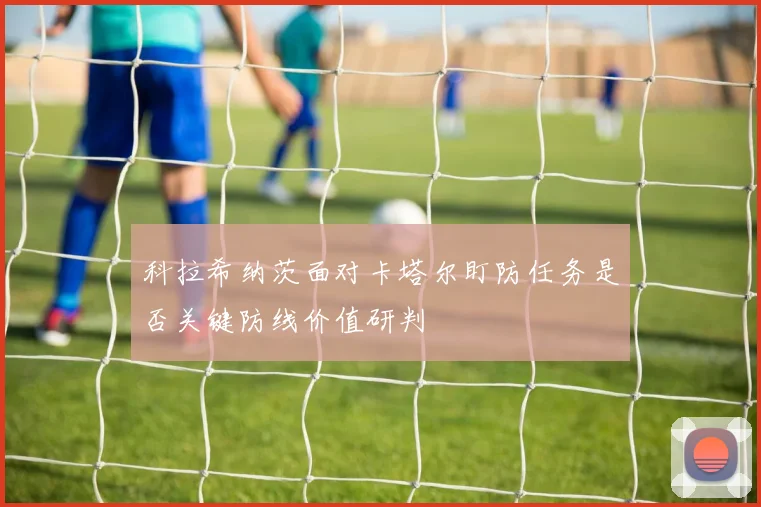 科拉希纳茨面对卡塔尔盯防任务是否关键防线价值研判