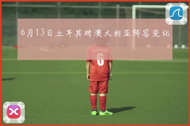 6月13日土耳其对澳大利亚阵容变化