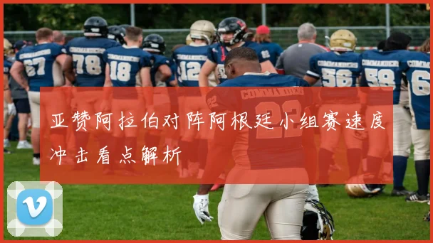 亚赞阿拉伯对阵阿根廷小组赛速度冲击看点解析