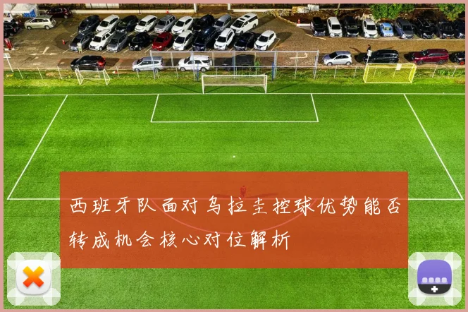 西班牙队面对乌拉圭控球优势能否转成机会核心对位解析