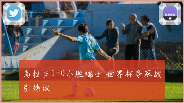 乌拉圭1-0小胜瑞士 世界杯争冠战引热议
