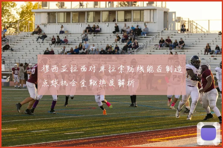穆西亚拉面对库拉索防线能否制造点球机会金靴热度解析