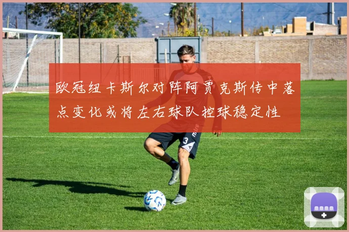 欧冠纽卡斯尔对阵阿贾克斯传中落点变化或将左右球队控球稳定性