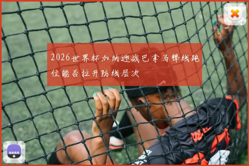 2026世界杯加纳迎战巴拿马锋线跑位能否拉开防线层次