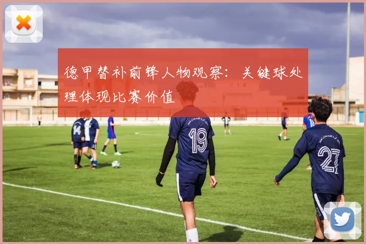 德甲替补前锋人物观察：关键球处理体现比赛价值