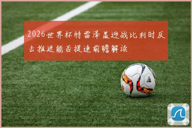 2026世界杯特雷泽盖迎战比利时反击推进能否提速前瞻解读