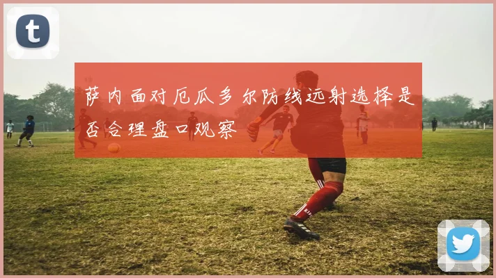 萨内面对厄瓜多尔防线远射选择是否合理盘口观察