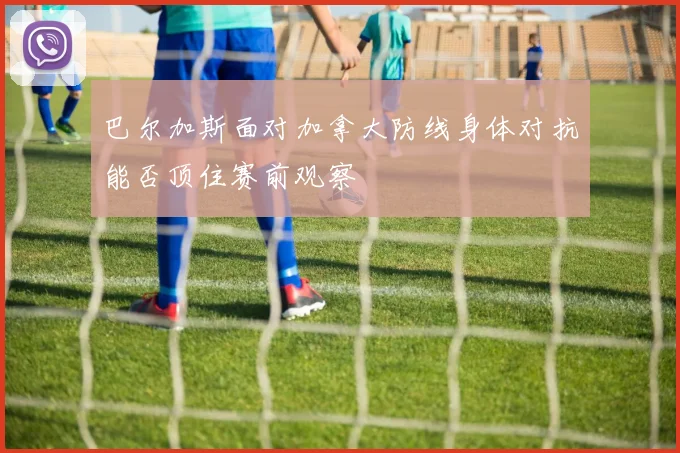 巴尔加斯面对加拿大防线身体对抗能否顶住赛前观察