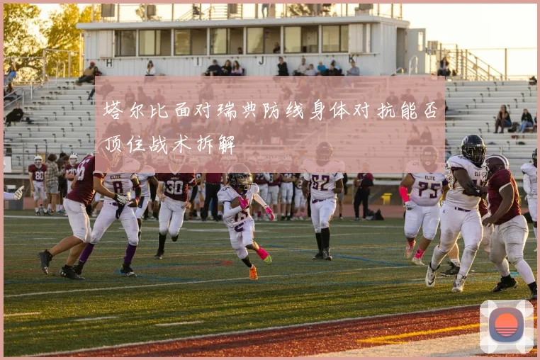 塔尔比面对瑞典防线身体对抗能否顶住战术拆解