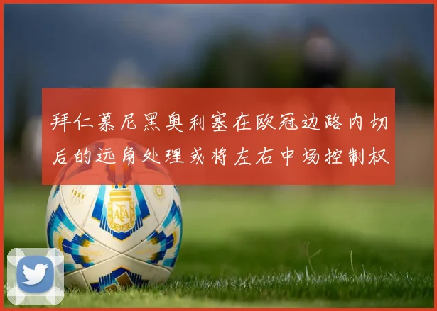 拜仁慕尼黑奥利塞在欧冠边路内切后的远角处理或将左右中场控制权